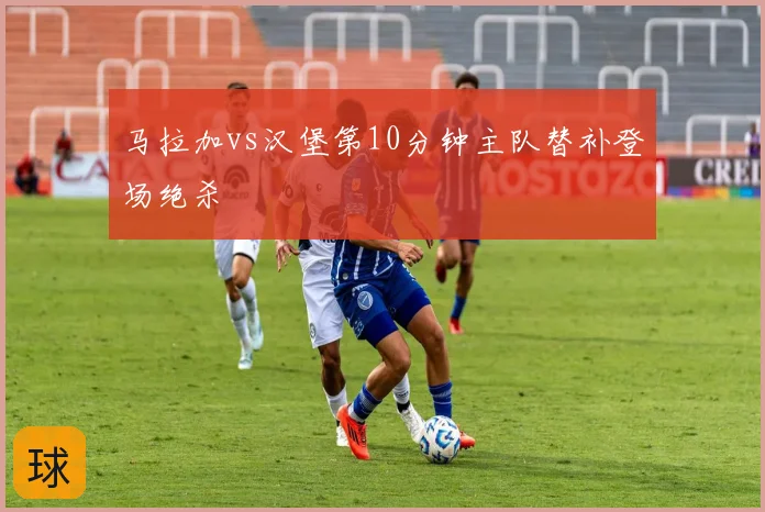 马拉加vs汉堡第10分钟主队替补登场绝杀